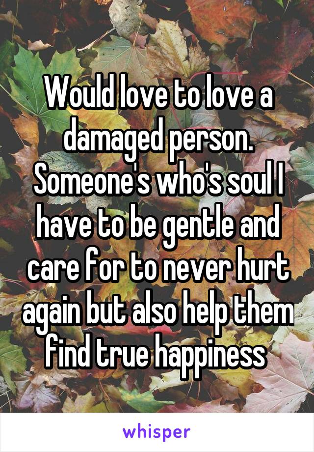 Would love to love a damaged person. Someone's who's soul I have to be gentle and care for to never hurt again but also help them find true happiness 