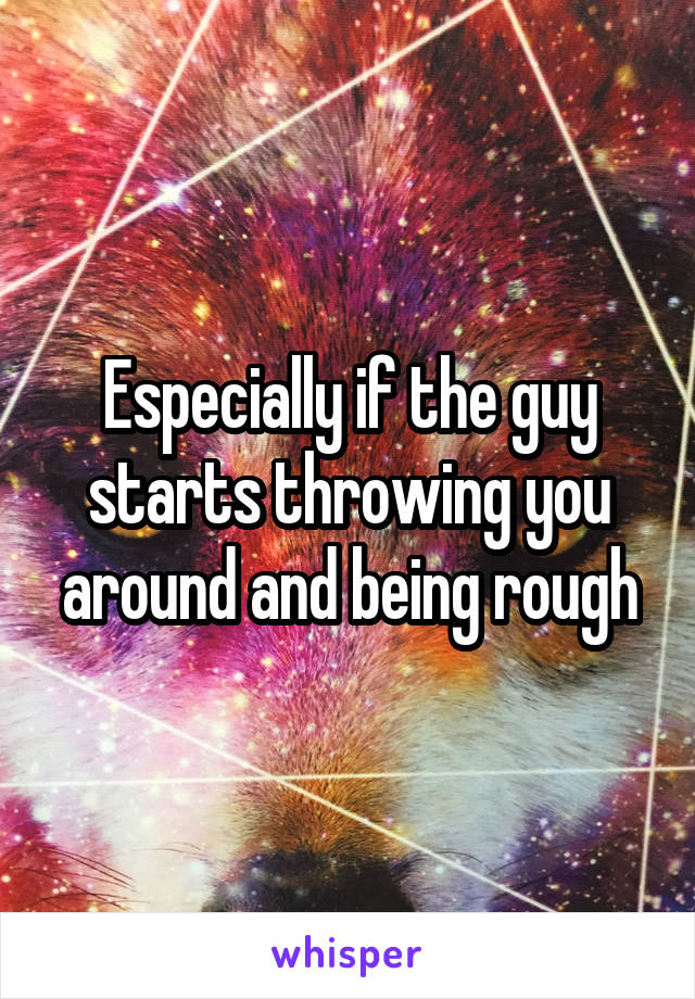 Especially if the guy starts throwing you around and being rough