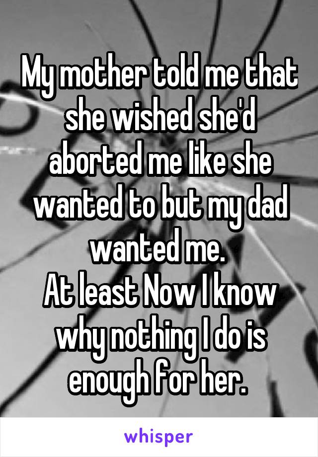 My mother told me that she wished she'd aborted me like she wanted to but my dad wanted me. 
At least Now I know why nothing I do is enough for her. 