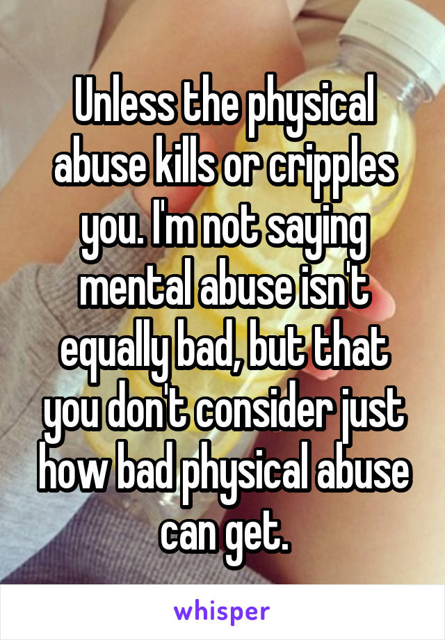 Unless the physical abuse kills or cripples you. I'm not saying mental abuse isn't equally bad, but that you don't consider just how bad physical abuse can get.