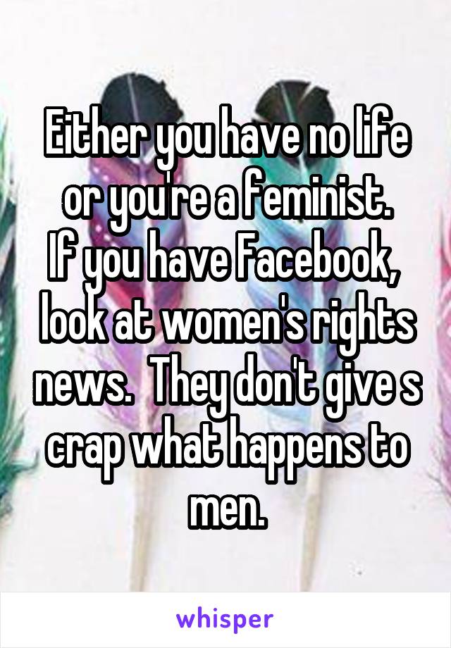 Either you have no life or you're a feminist.
If you have Facebook,  look at women's rights news.  They don't give s crap what happens to men.