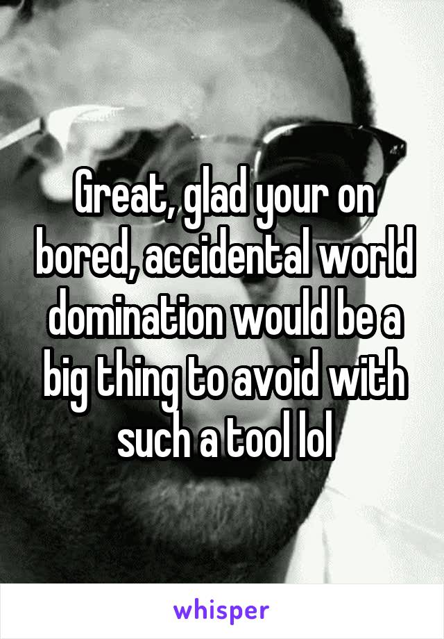 Great, glad your on bored, accidental world domination would be a big thing to avoid with such a tool lol