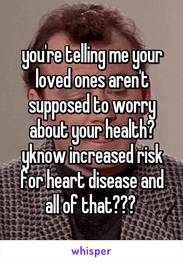 you're telling me your loved ones aren't supposed to worry about your health? yknow increased risk for heart disease and all of that??? 