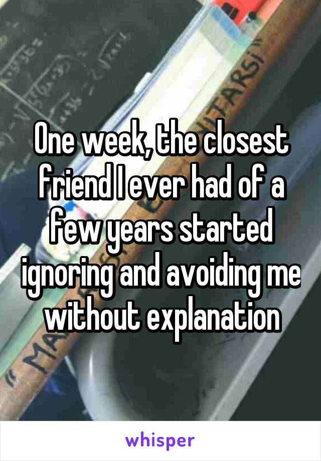 One week, the closest friend I ever had of a few years started ignoring and avoiding me without explanation