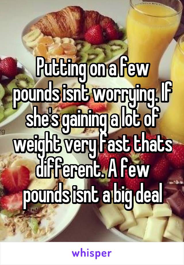 Putting on a few pounds isnt worrying. If she's gaining a lot of weight very fast thats different. A few pounds isnt a big deal