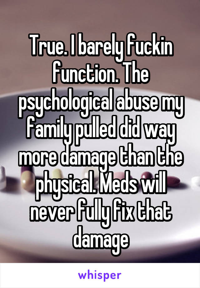 True. I barely fuckin function. The psychological abuse my family pulled did way more damage than the physical. Meds will never fully fix that damage