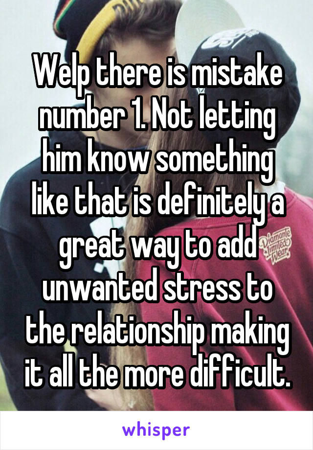 Welp there is mistake number 1. Not letting him know something like that is definitely a great way to add unwanted stress to the relationship making it all the more difficult.