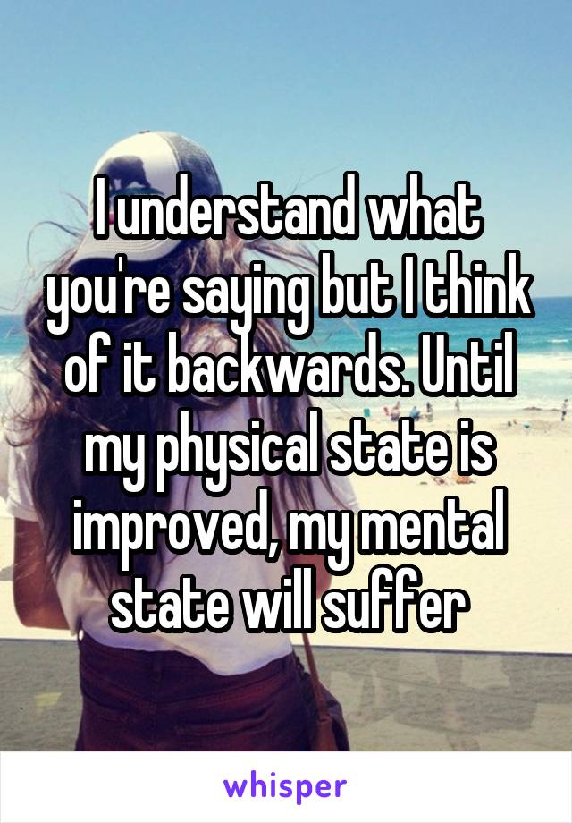 I understand what you're saying but I think of it backwards. Until my physical state is improved, my mental state will suffer