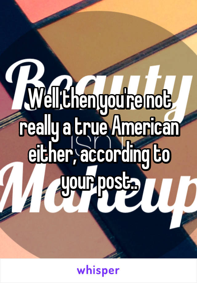 Well then you're not really a true American either, according to your post..