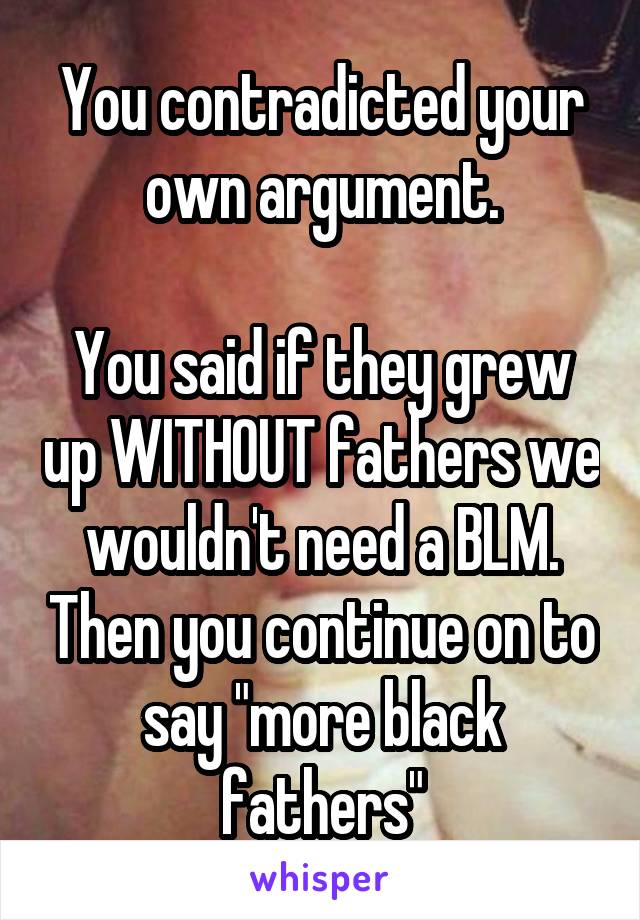 You contradicted your own argument.

You said if they grew up WITHOUT fathers we wouldn't need a BLM. Then you continue on to say "more black fathers"