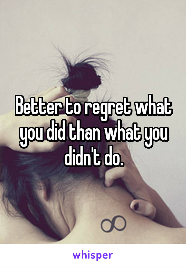 Better to regret what you did than what you didn't do.