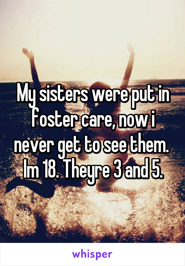 My sisters were put in foster care, now i never get to see them. 
Im 18. Theyre 3 and 5.