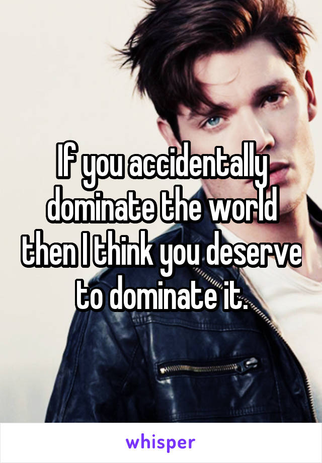 If you accidentally dominate the world then I think you deserve to dominate it.