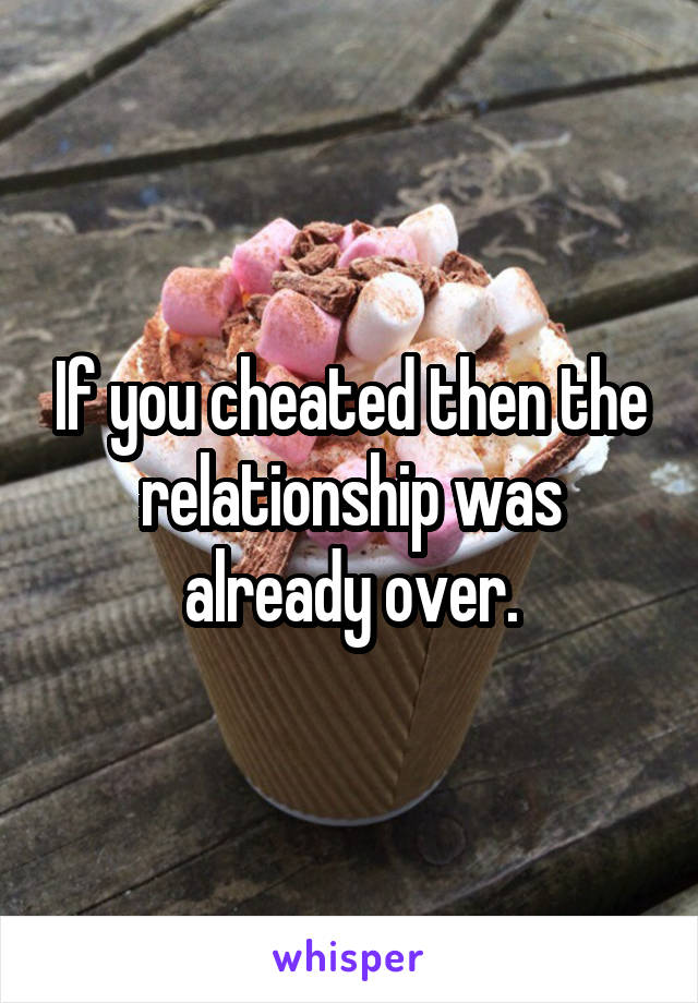 If you cheated then the relationship was already over.