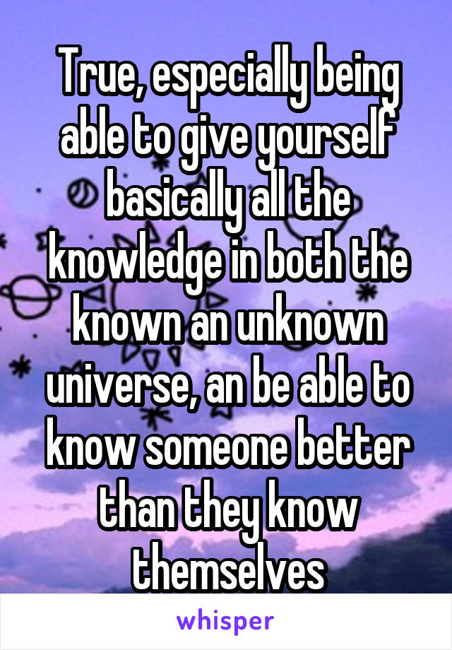 True, especially being able to give yourself basically all the knowledge in both the known an unknown universe, an be able to know someone better than they know themselves