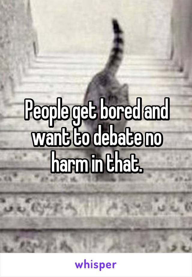 People get bored and want to debate no harm in that.