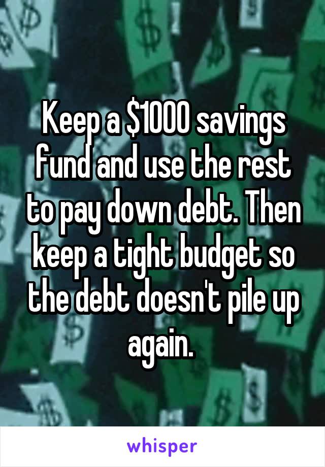 Keep a $1000 savings fund and use the rest to pay down debt. Then keep a tight budget so the debt doesn't pile up again. 