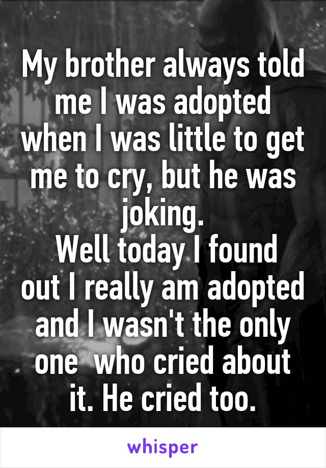 My brother always told me I was adopted when I was little to get me to cry, but he was joking.
 Well today I found out I really am adopted and I wasn't the only one  who cried about it. He cried too.