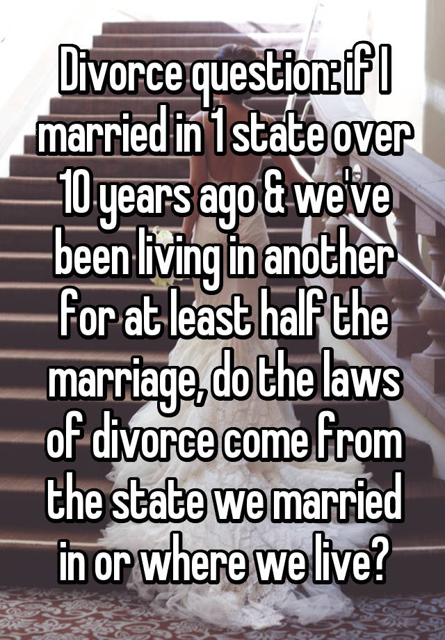 Divorce question: if I married in 1 state over 10 years ago & we've been living in another for at least half the marriage, do the laws of divorce come from the state we married in or where we live?