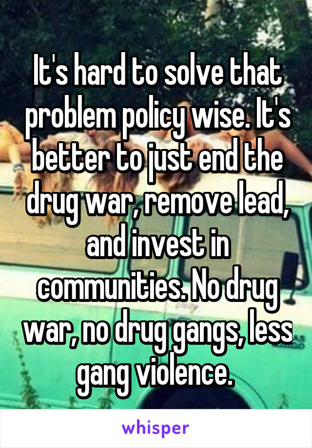 It's hard to solve that problem policy wise. It's better to just end the drug war, remove lead, and invest in communities. No drug war, no drug gangs, less gang violence. 