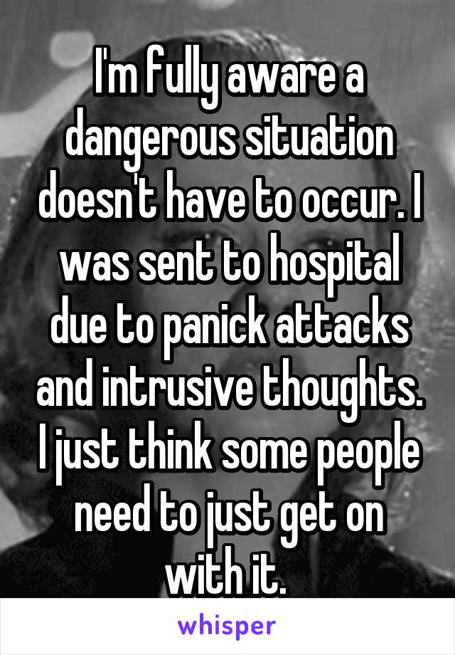 I'm fully aware a dangerous situation doesn't have to occur. I was sent to hospital due to panick attacks and intrusive thoughts. I just think some people need to just get on with it. 