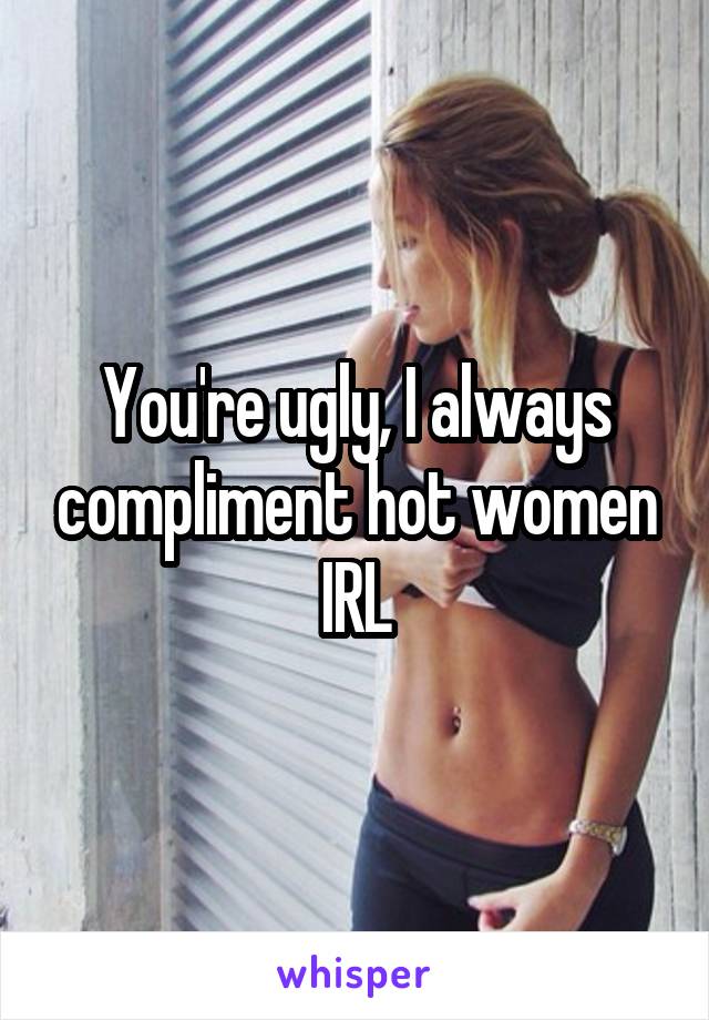You're ugly, I always compliment hot women IRL