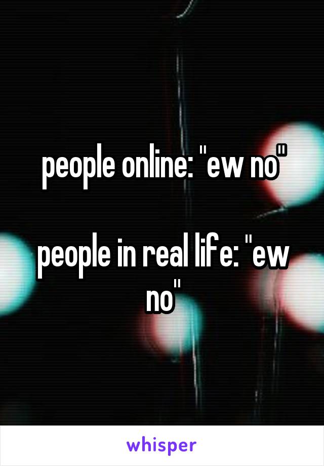 people online: "ew no"

people in real life: "ew no"
