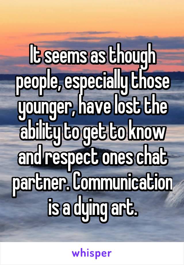 It seems as though people, especially those younger, have lost the ability to get to know and respect ones chat partner. Communication is a dying art.