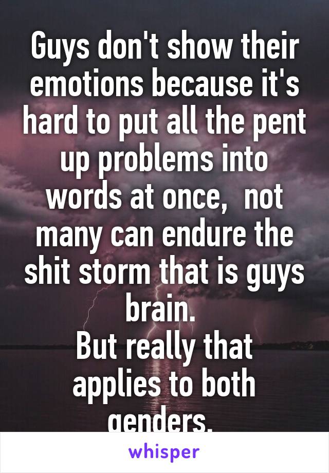 Guys don't show their emotions because it's hard to put all the pent up problems into words at once,  not many can endure the shit storm that is guys brain. 
But really that applies to both genders. 