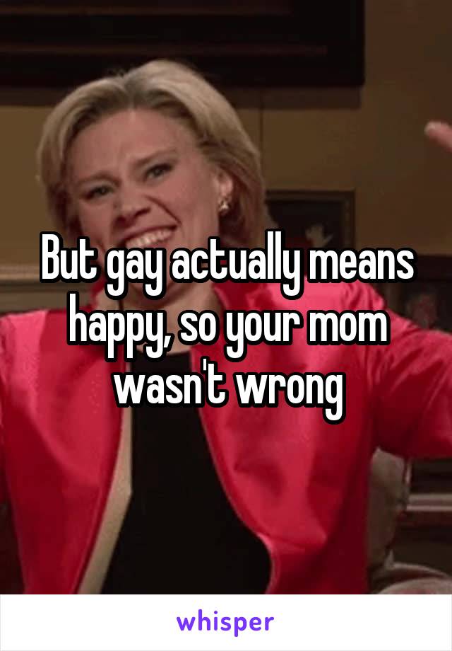 But gay actually means happy, so your mom wasn't wrong