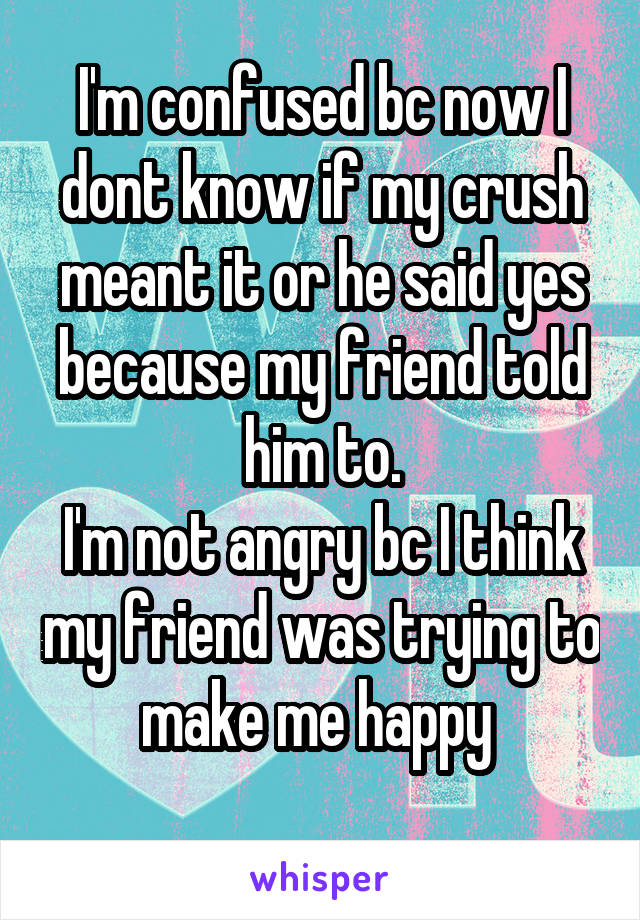 I'm confused bc now I dont know if my crush meant it or he said yes because my friend told him to.
I'm not angry bc I think my friend was trying to make me happy 
