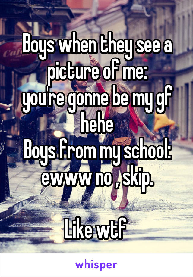Boys when they see a picture of me:
you're gonne be my gf hehe
Boys from my school: ewww no , skip.

Like wtf 