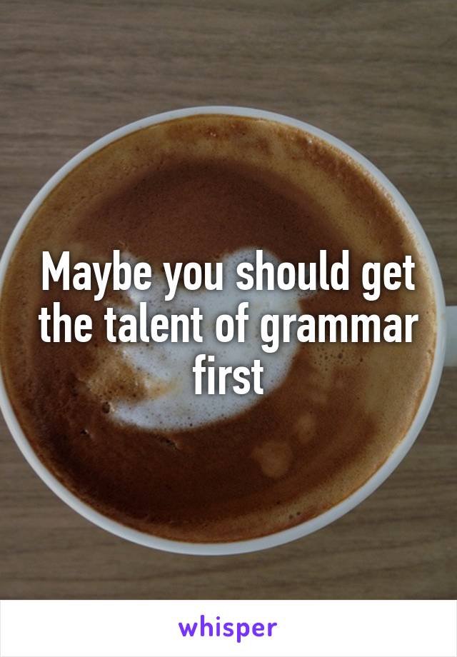 Maybe you should get the talent of grammar first