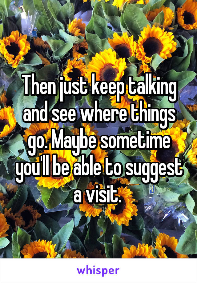 Then just keep talking and see where things go. Maybe sometime you'll be able to suggest a visit. 