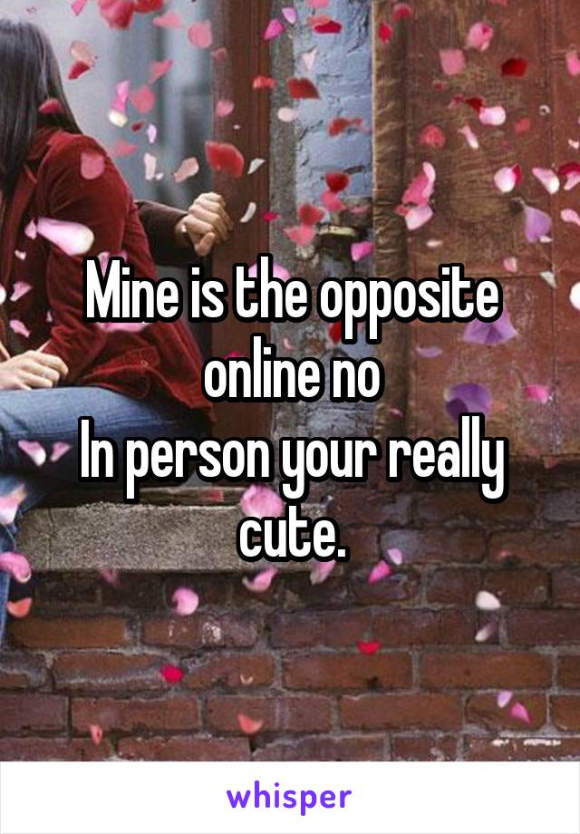 Mine is the opposite online no
In person your really cute.