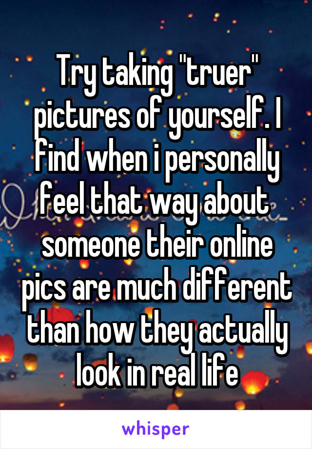 Try taking "truer" pictures of yourself. I find when i personally feel that way about 
someone their online pics are much different than how they actually look in real life