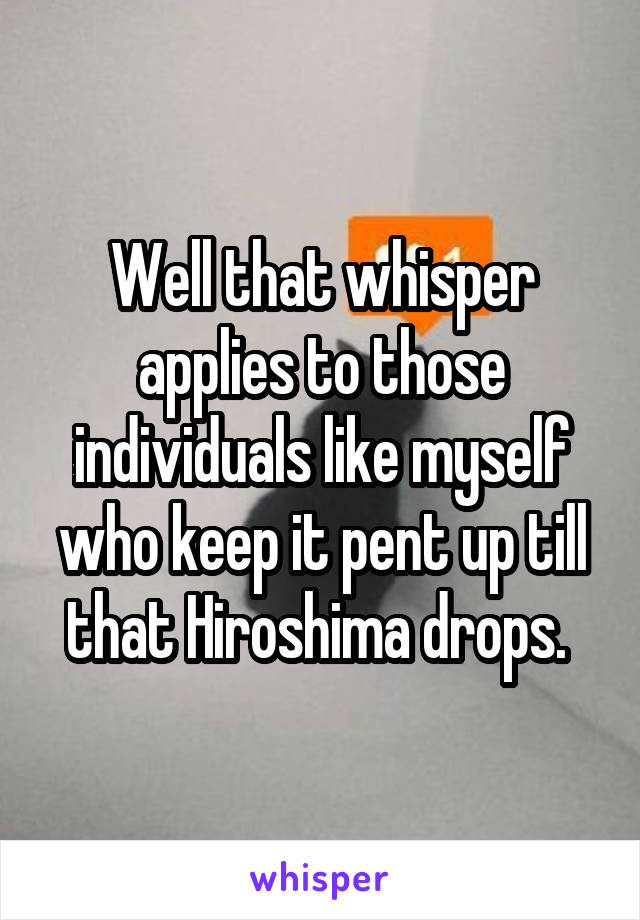 Well that whisper applies to those individuals like myself who keep it pent up till that Hiroshima drops. 