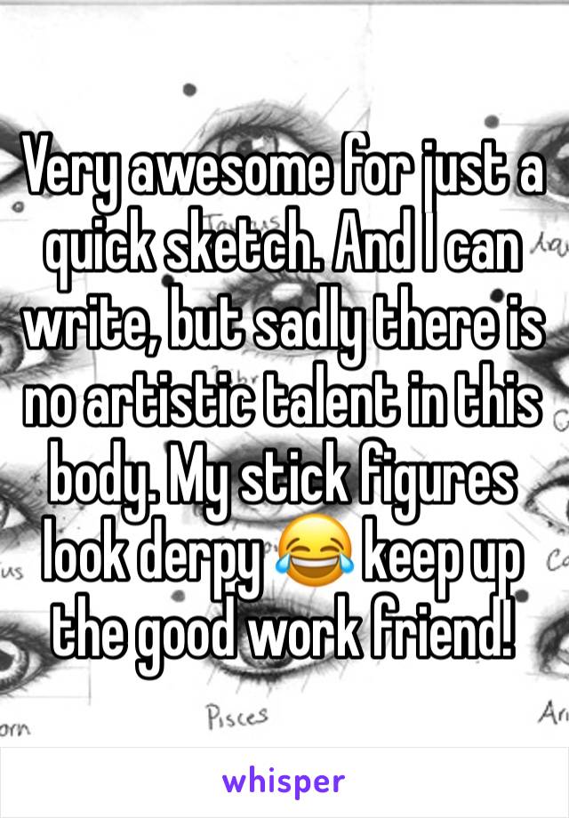 Very awesome for just a quick sketch. And I can write, but sadly there is no artistic talent in this body. My stick figures look derpy 😂 keep up the good work friend! 