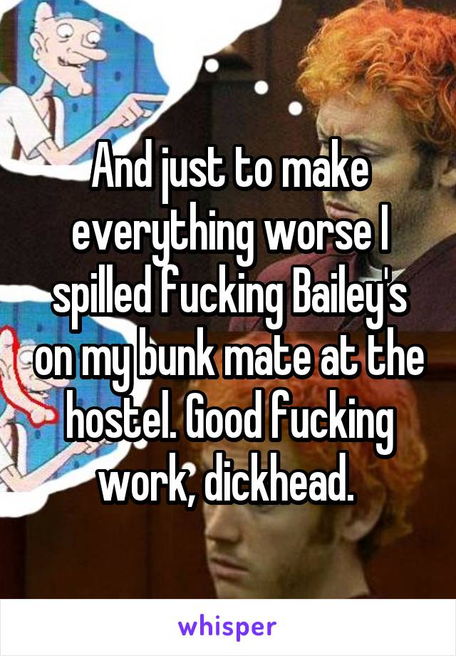 And just to make everything worse I spilled fucking Bailey's on my bunk mate at the hostel. Good fucking work, dickhead. 