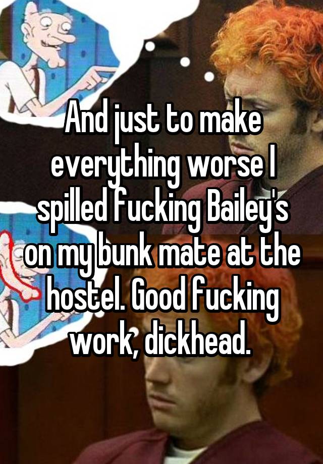 And just to make everything worse I spilled fucking Bailey's on my bunk mate at the hostel. Good fucking work, dickhead. 