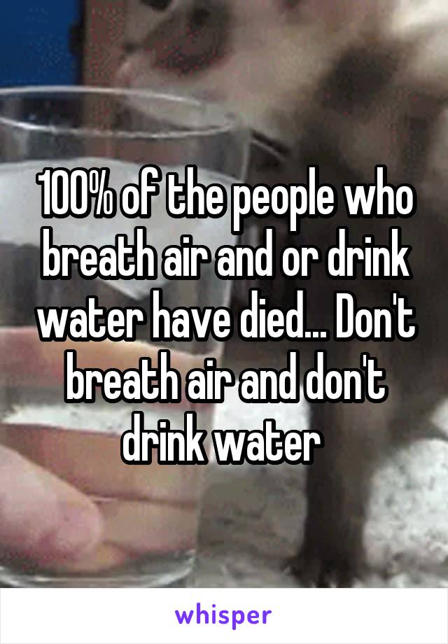 100% of the people who breath air and or drink water have died... Don't breath air and don't drink water 