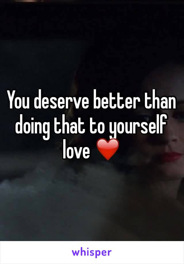 You deserve better than doing that to yourself love ❤️