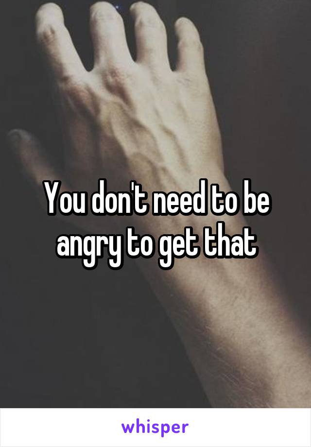 You don't need to be angry to get that
