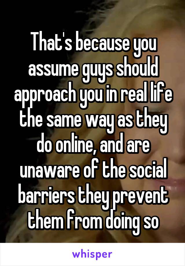 That's because you assume guys should approach you in real life the same way as they do online, and are unaware of the social barriers they prevent them from doing so