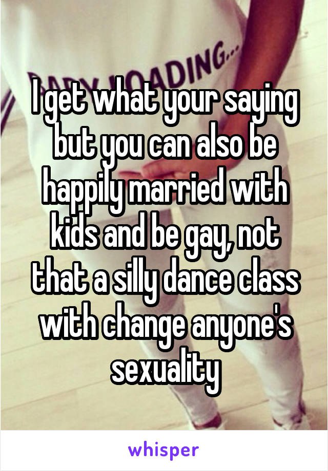 I get what your saying but you can also be happily married with kids and be gay, not that a silly dance class with change anyone's sexuality