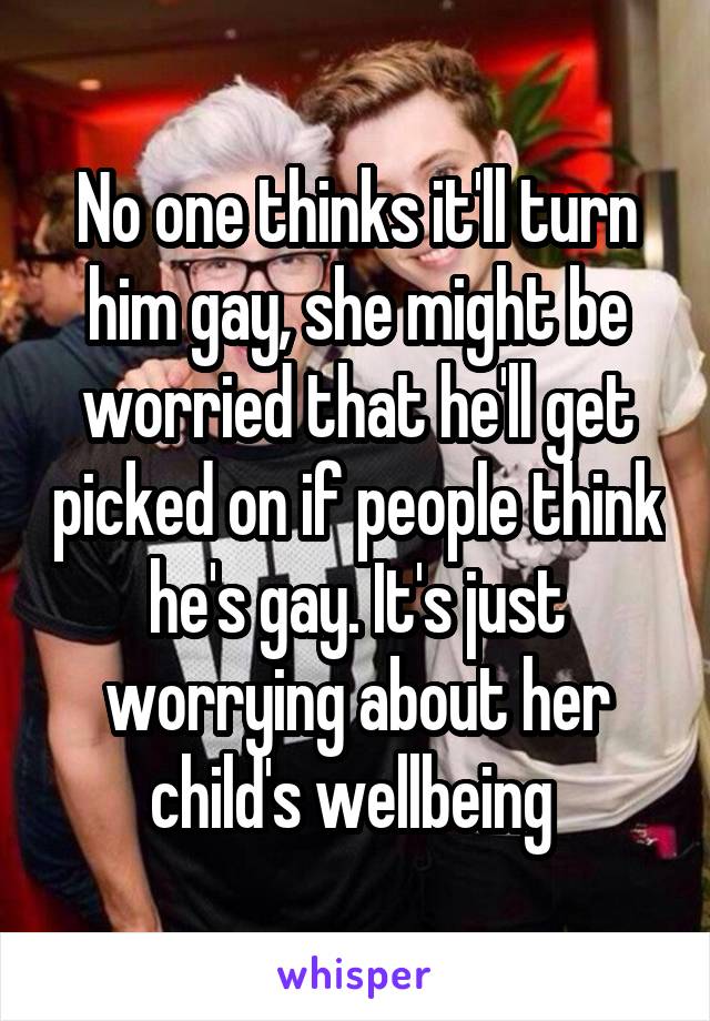 No one thinks it'll turn him gay, she might be worried that he'll get picked on if people think he's gay. It's just worrying about her child's wellbeing 