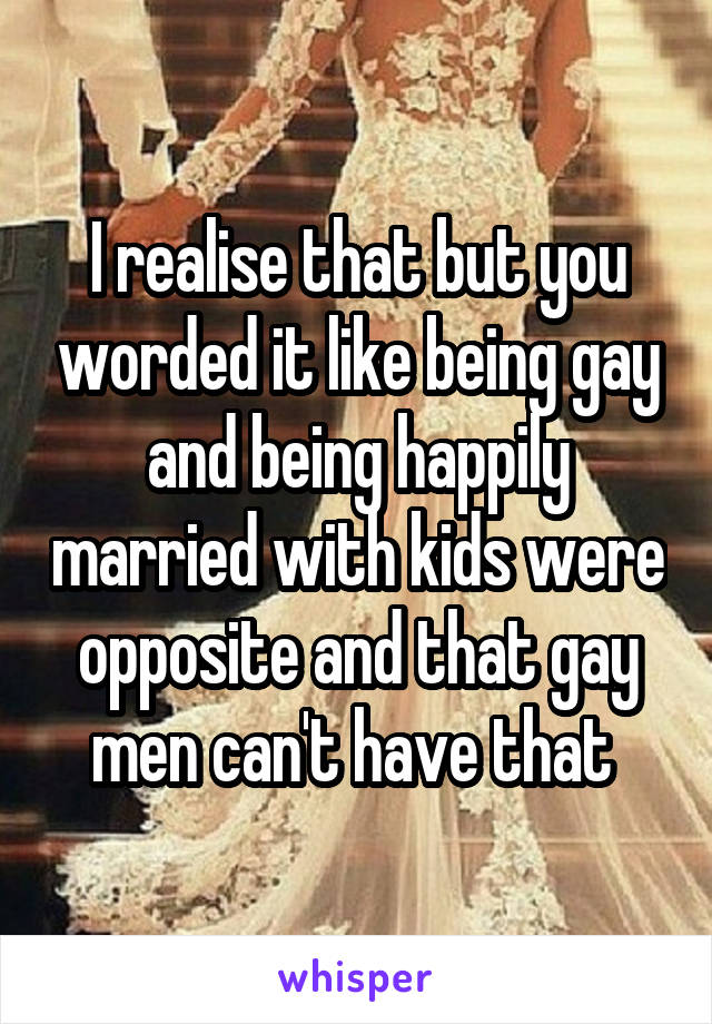 I realise that but you worded it like being gay and being happily married with kids were opposite and that gay men can't have that 