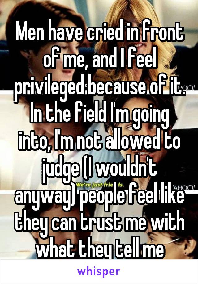 Men have cried in front of me, and I feel privileged because of it. In the field I'm going into, I'm not allowed to judge (I wouldn't anyway) people feel like they can trust me with what they tell me