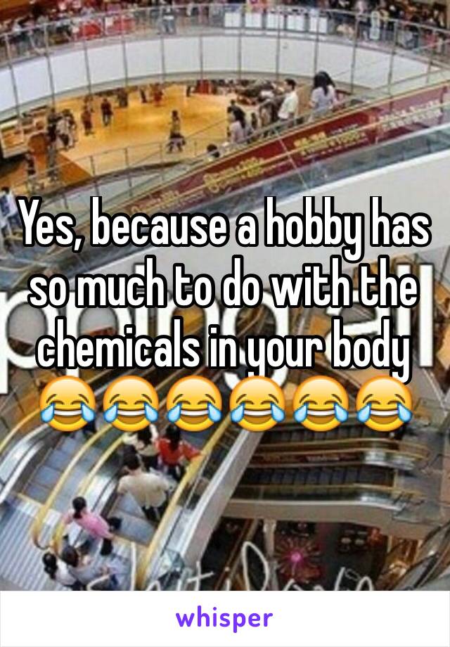 Yes, because a hobby has so much to do with the chemicals in your body 😂😂😂😂😂😂