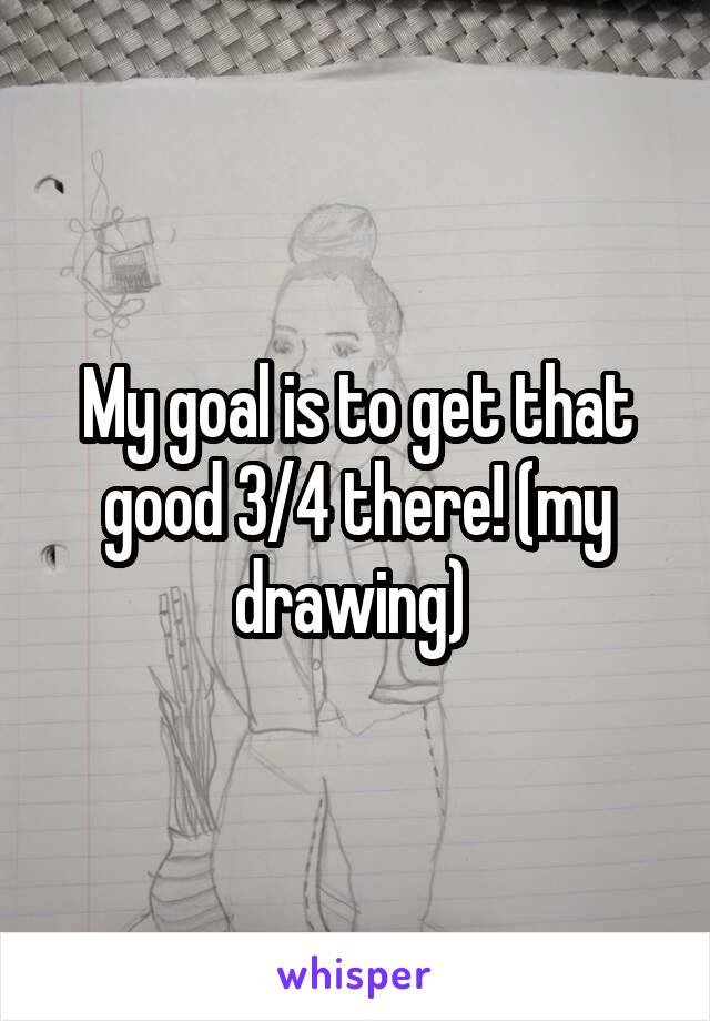 My goal is to get that good 3/4 there! (my drawing) 